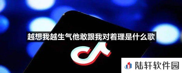 越想我越生气完整版歌曲是什么-越想我越生气他敢跟我对着理是什么歌一览[图文]