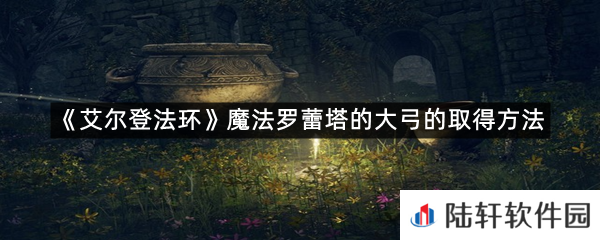 艾尔登法环魔法罗蕾塔的大弓在哪里可以拿?-艾尔登法环魔法罗蕾塔的大弓的取得方法一览[图文]